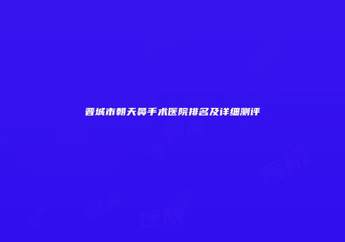 晋城市朝天鼻手术医院排名及详细测评