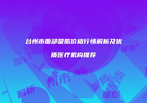 台州市面部吸脂价格行情解析及优质医疗机构推荐