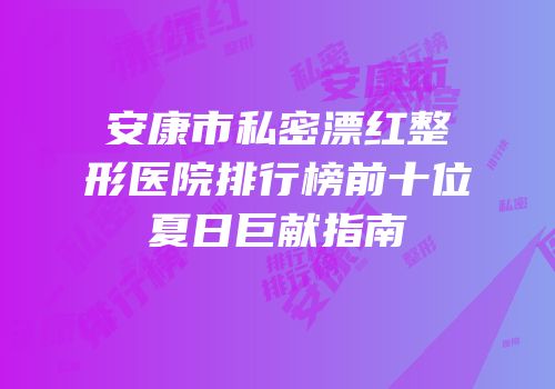 安康市私密漂红整形医院排行榜前十位夏日巨献指南