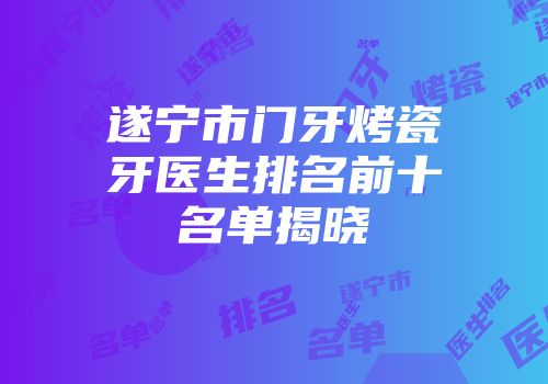 遂宁市门牙烤瓷牙医生排名前十名单揭晓