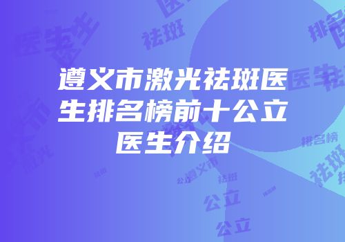 遵义市激光祛斑医生排名榜前十公立医生介绍