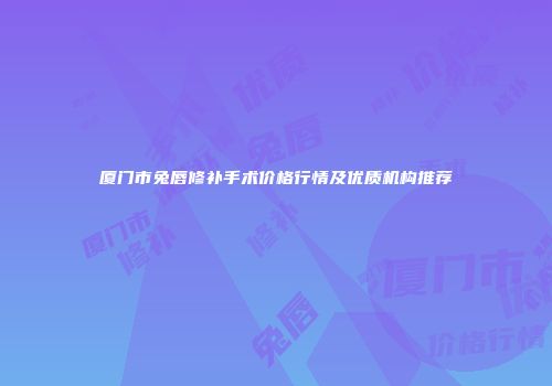 厦门市兔唇修补手术价格行情及优质机构推荐