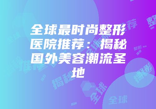 全球最时尚整形医院推荐：揭秘国外美容潮流圣地