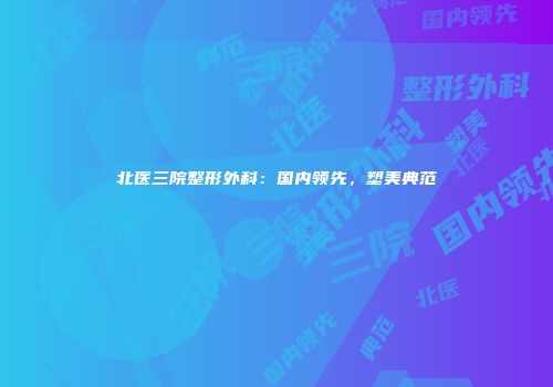北医三院整形外科：国内领先，塑美典范