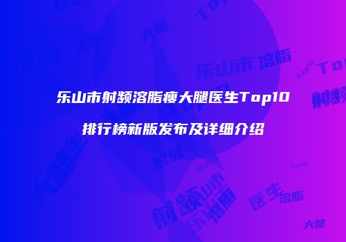 乐山市射频溶脂瘦大腿医生Top10排行榜新版发布及详细介绍