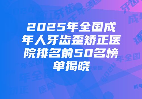 2025年全国成年人牙齿歪矫正医院排名前50名榜单揭晓