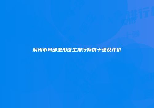 滨州市耳部整形医生排行榜前十强及评价