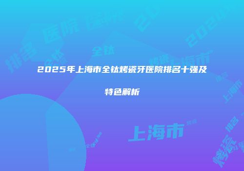 2025年上海市全钛烤瓷牙医院排名十强及特色解析