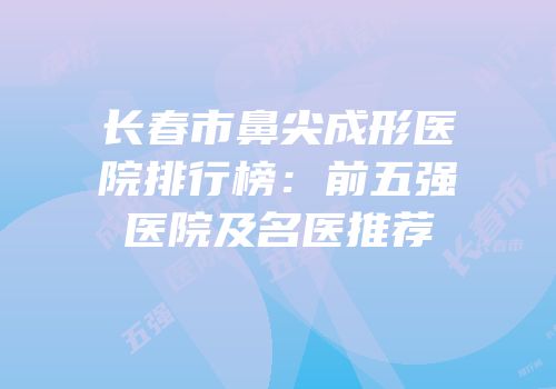 长春市鼻尖成形医院排行榜：前五强医院及名医推荐