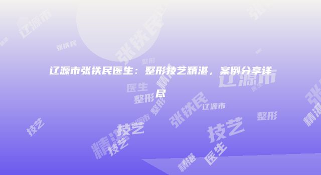辽源市张铁民医生：整形技艺精湛，案例分享详尽