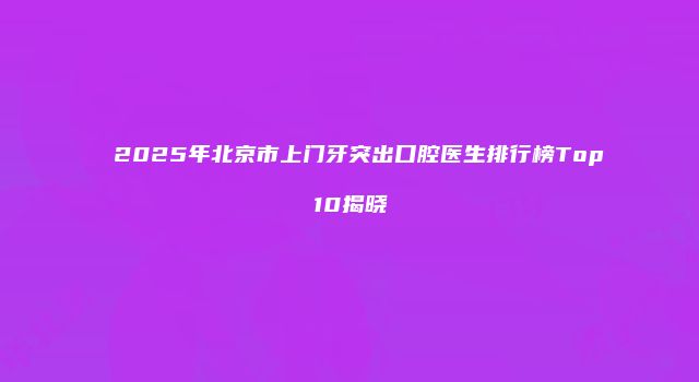 2025年北京市上门牙突出口腔医生排行榜Top10揭晓