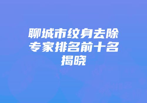 聊城市纹身去除专家排名前十名揭晓