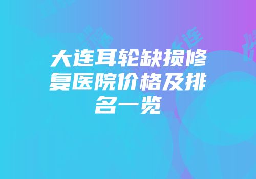 大连耳轮缺损修复医院价格及排名一览