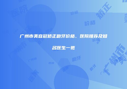 广州市美容冠矫正龅牙价格、医院推荐及知名医生一览