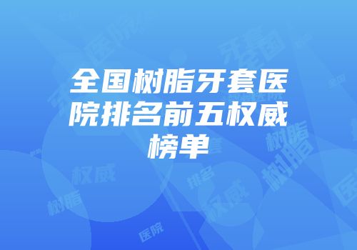 全国树脂牙套医院排名前五权威榜单