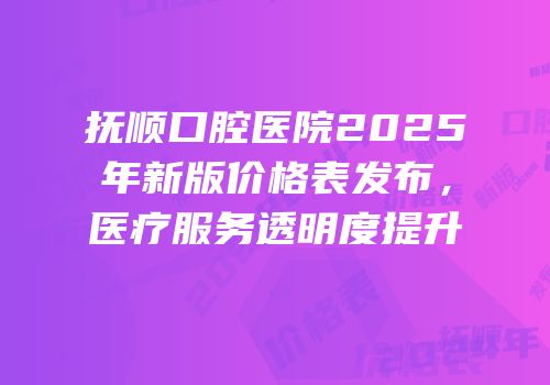 抚顺口腔医院2025年新版价格表发布，医疗服务透明度提升