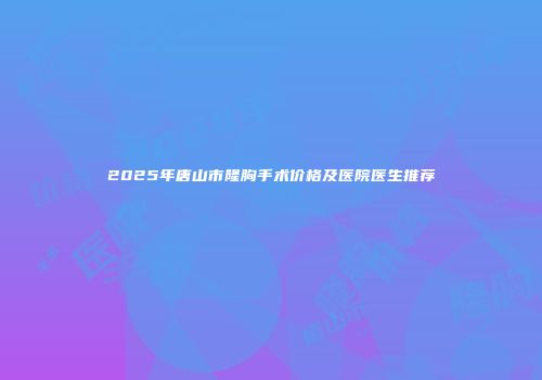 2025年唐山市隆胸手术价格及医院医生推荐