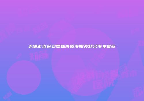 赤峰市连冠修复体优质医院及知名医生推荐