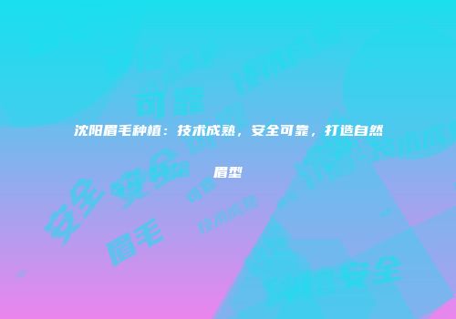 沈阳眉毛种植：技术成熟，安全可靠，打造自然眉型