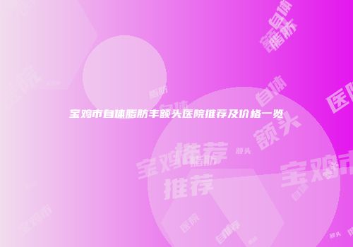 宝鸡市自体脂肪丰额头医院推荐及价格一览