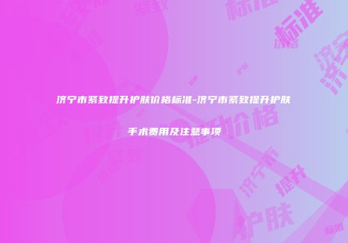 济宁市紧致提升护肤价格标准-济宁市紧致提升护肤手术费用及注意事项
