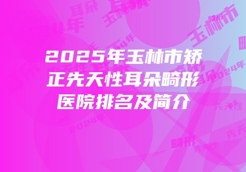2025年玉林市矫正先天性耳朵畸形医院排名及简介