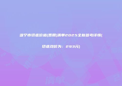 遂宁市切痣价格(费用)清单2025全新参考详情(切痣均价为：293元)