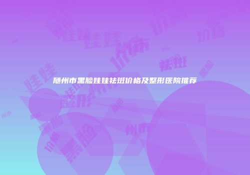 随州市黑脸娃娃祛斑价格及整形医院推荐