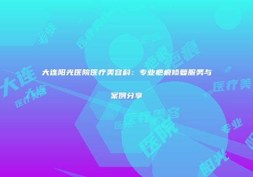 大连阳光医院医疗美容科：专业疤痕修复服务与案例分享