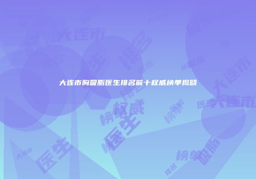 大连市胸吸脂医生排名前十权威榜单揭晓