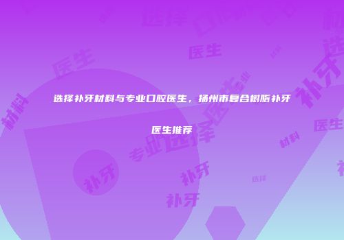 选择补牙材料与专业口腔医生，扬州市复合树脂补牙医生推荐