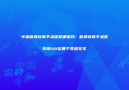 中国做鼻软骨手术医院哪家好：做鼻软骨手术医院前50位哪个靠谱安全