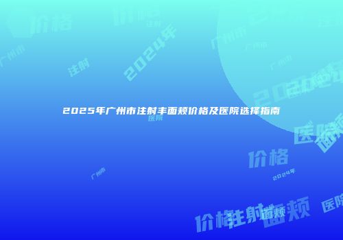 2025年广州市注射丰面颊价格及医院选择指南