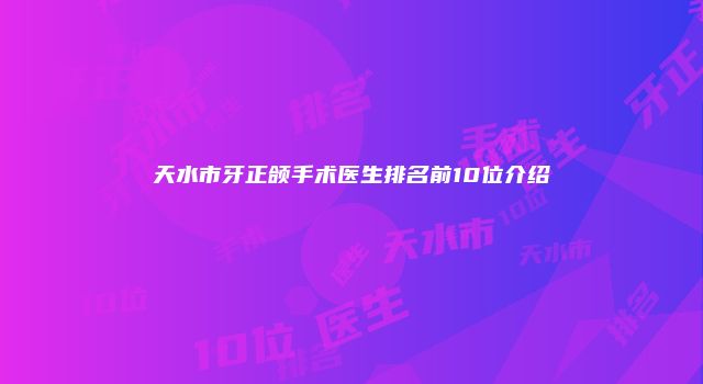 天水市牙正颌手术医生排名前10位介绍
