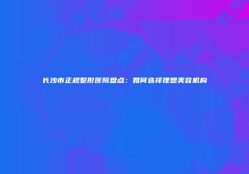 长沙市正规整形医院盘点：如何选择理想美容机构