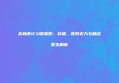 吉林市ICU微整形：价格、医院实力与知名医生解析