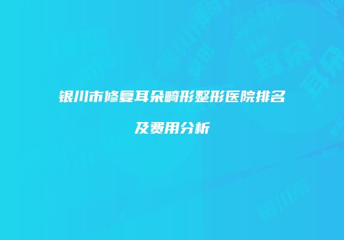 银川市修复耳朵畸形整形医院排名及费用分析