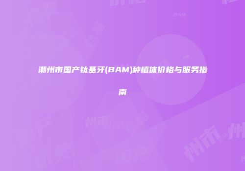 潮州市国产钛基牙(BAM)种植体价格与服务指南