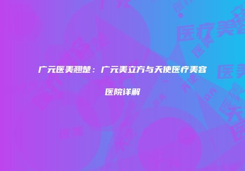 广元医美翘楚：广元美立方与天使医疗美容医院详解