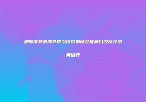 湘潭市牙根向外牵引医院排名及优质口腔医疗服务推荐