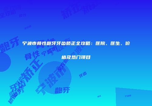 宁波市骨性龅牙牙齿矫正全攻略：医院、医生、价格及热门项目
