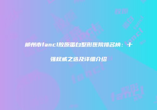 郴州市fancl胶原蛋白整形医院排名榜：十强权威之选及详细介绍