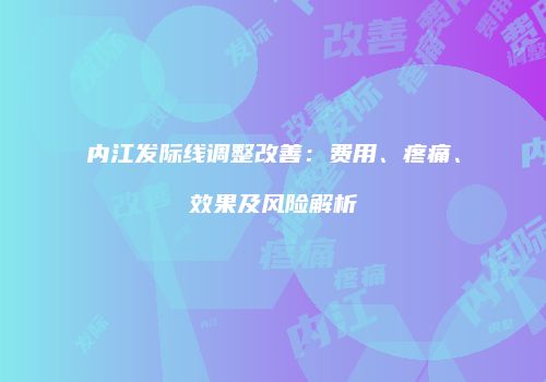 内江发际线调整改善：费用、疼痛、效果及风险解析