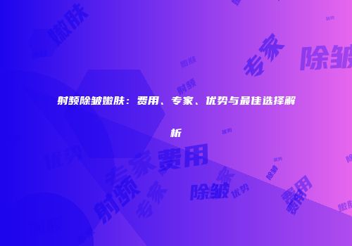 射频除皱嫩肤：费用、专家、优势与最佳选择解析
