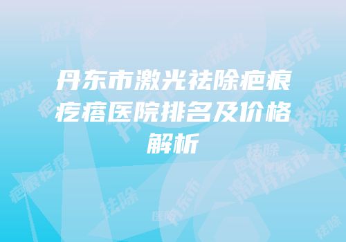 丹东市激光祛除疤痕疙瘩医院排名及价格解析