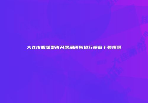 大连市眼部整形开眼角医院排行榜前十强揭晓