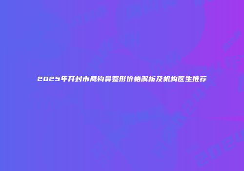 2025年开封市鹰钩鼻整形价格解析及机构医生推荐