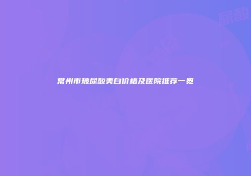 常州市玻尿酸美白价格及医院推荐一览