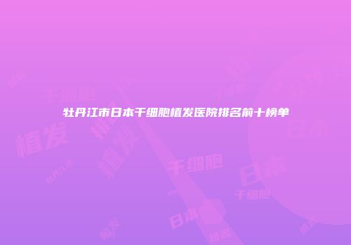 牡丹江市日本干细胞植发医院排名前十榜单