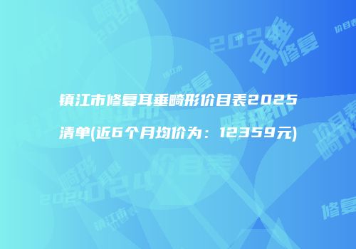 镇江市修复耳垂畸形价目表2025清单(近6个月均价为：12359元)